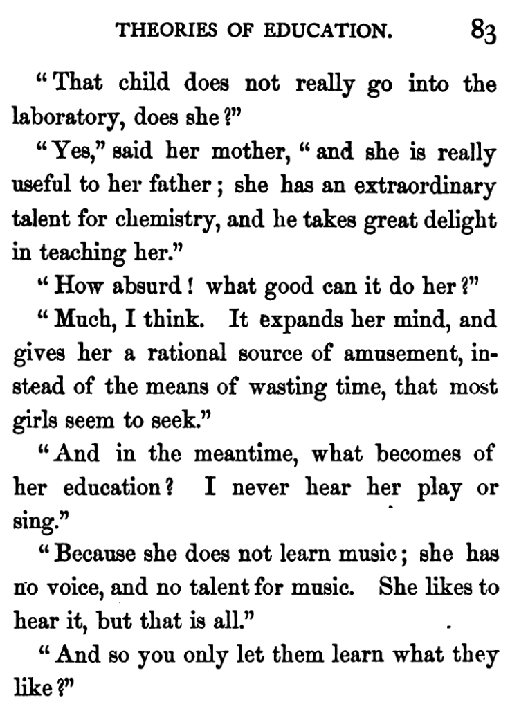 THEORIES OF EDUCATION

“That child does not really go into the laboratory, does she?”
“Yes,” said her mother, “and she is really useful to her father ; she has an extraordinary talent for chemistry, and he takes great delight in teaching her.”
“How absurd ! what good can it do her?”
“Much, I think. It expands her mind, and gives her a rational source of amusement, instead of the means of wasting time, that most girls seem to seek.”
“And in the meantime, what becomes of her education? I never hear her play or sing.”
“Because she does not learn music; she has no voice, and no talent for music. She likes to hear it, but that is all.”
“And so you only let them learn what they like?”

- Mrs Ellis, 1859, Two Ways to Wedlock, Chapter V: Theories of Education, p. 83