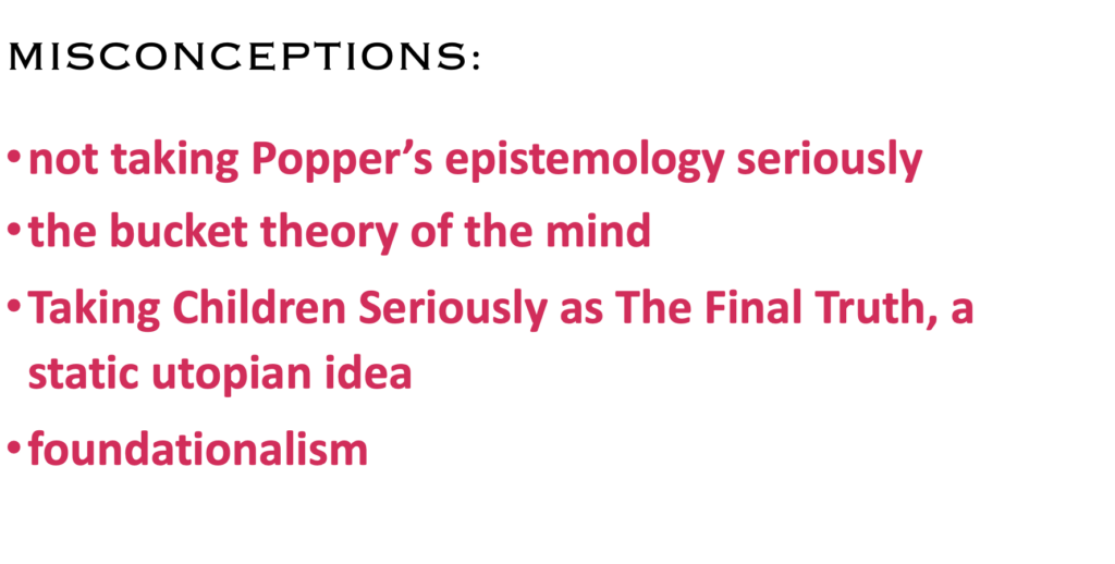 MISCONCEPTIONS:
·    not taking Popper’s epistemology seriously
·    the bucket theory of the mind
·    Taking Children Seriously as The Final Truth, a static utopian idea
·    foundationalism
