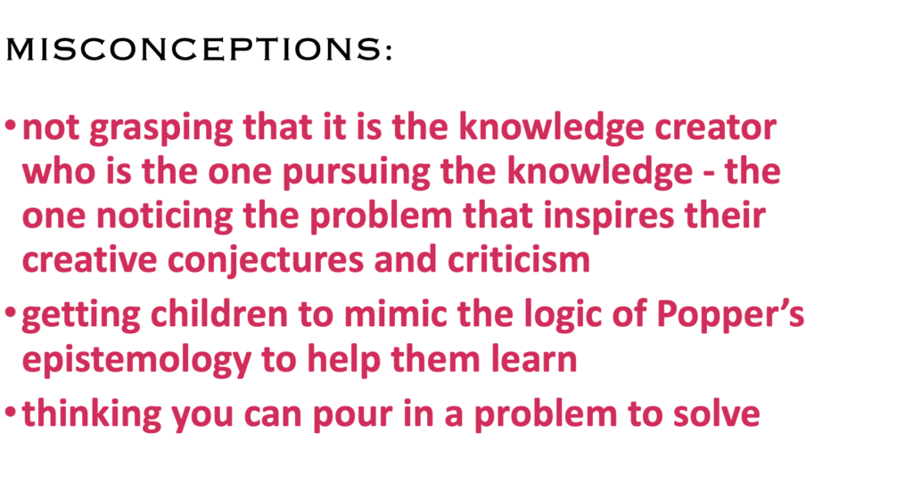 MISCONCEPTIONS:
· not grasping that the knowledge creator is the one pursuing the knowledge - noticing the problem inspiring their conjectures and criticism
· getting children to mimic the logic of Popper’s epistemology to help them learn
· thinking you can pour in a problem to solve