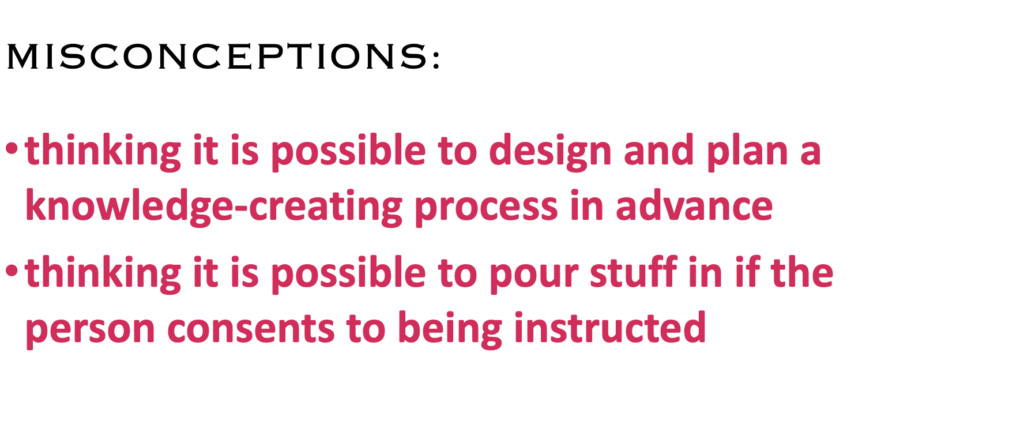 MISCONCEPTIONS:
· thinking it is possible to design and plan a knowledge-creating process in advance
· thinking it is possible to pour stuff in if the person consents to being instructed