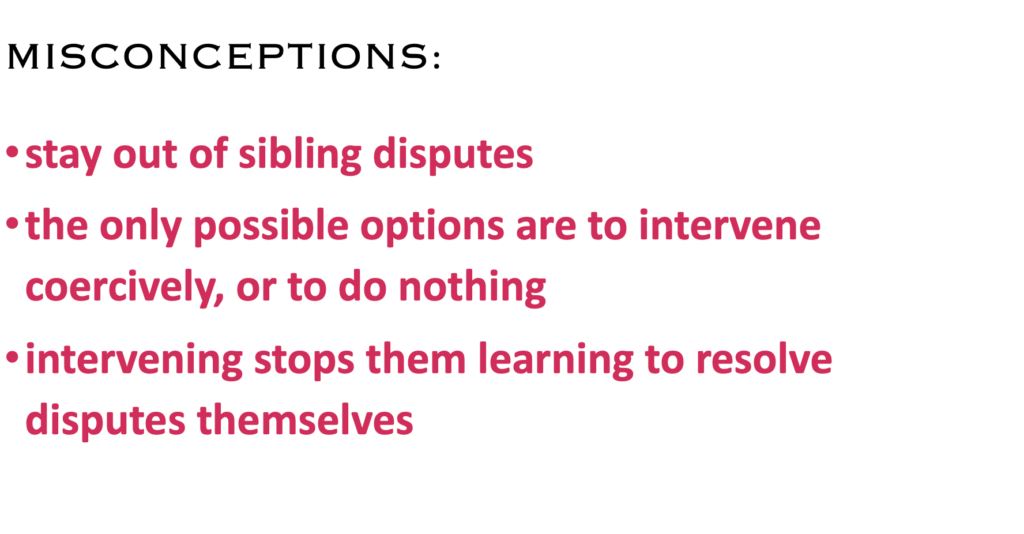 MISCONCEPTIONS:
·    stay out of sibling disputes
·    the only possible options are to intervene coercively, or to do nothing
·    intervening stops them learning to resolve disputes themselves