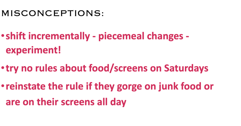 MISCONCEPTIONS:
·    shift incrementally - piecemeal changes - experiment!
·    try no rules about food/screens on Saturdays
·    reinstate the rule if they gorge on junk food or are on their screens all day