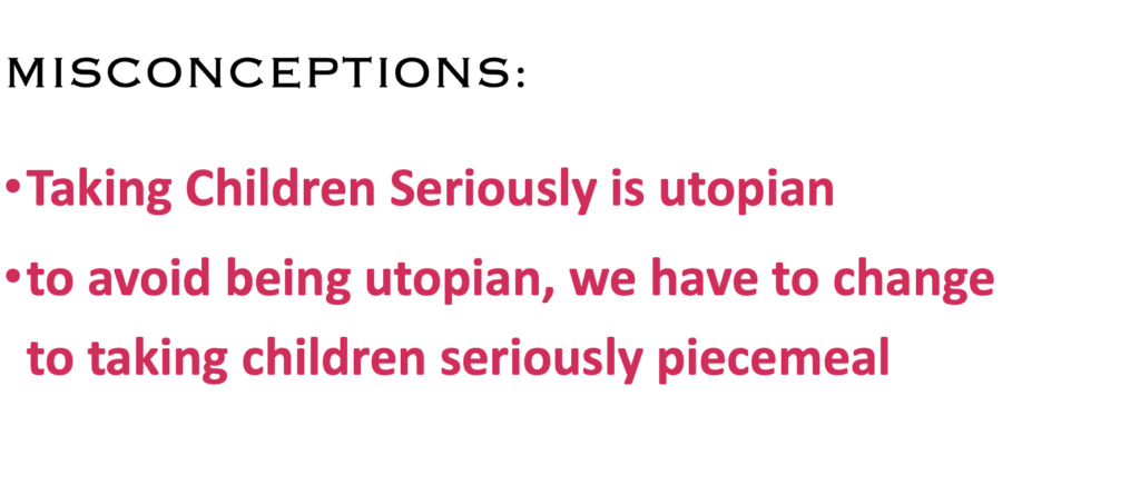 MISCONCEPTIONS:
·    Taking Children Seriously is utopian
·    Taking Children Seriously is revolutionary
·    to avoid being utopian, we have to change to Taking Children Seriously piecemeal