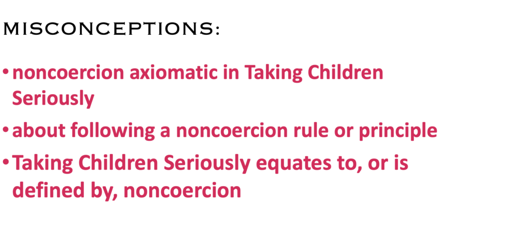 MISCONCEPTIONS:
· noncoercion axiomatic in Taking Children Seriously
· about following a noncoercion rule or principle
· Taking Children Seriously equates to, or is defined by, noncoercion