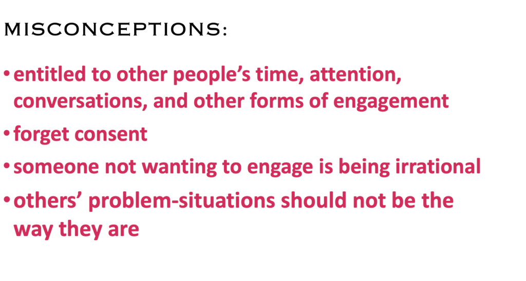MISCONCEPTIONS:
·    entitled to other people’s time, attention, conversations, and other forms of engagement
·    forget consent
·    someone not wanting to engage is being irrational
·    others’ problem-situations should not be the way they are